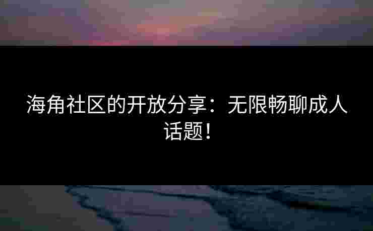 海角社区的开放分享：无限畅聊成人话题！