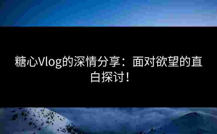糖心Vlog的深情分享：面对欲望的直白探讨！