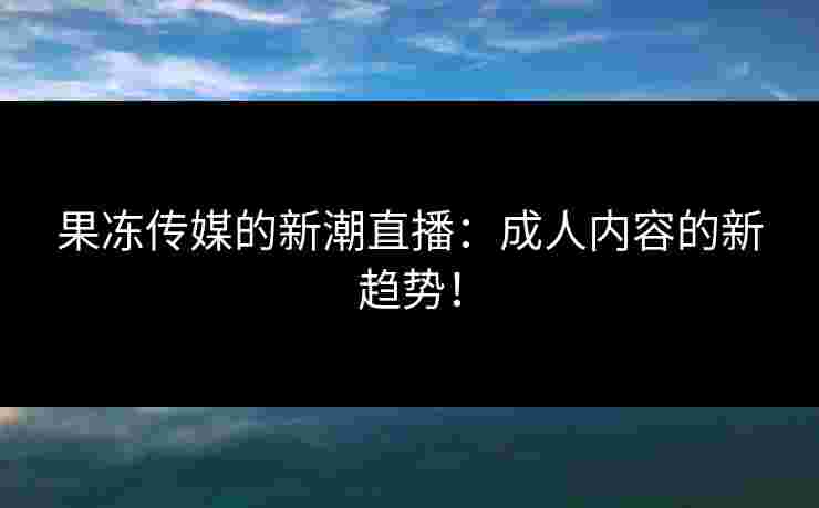 果冻传媒的新潮直播：成人内容的新趋势！