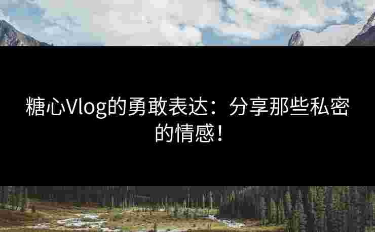 糖心Vlog的勇敢表达：分享那些私密的情感！