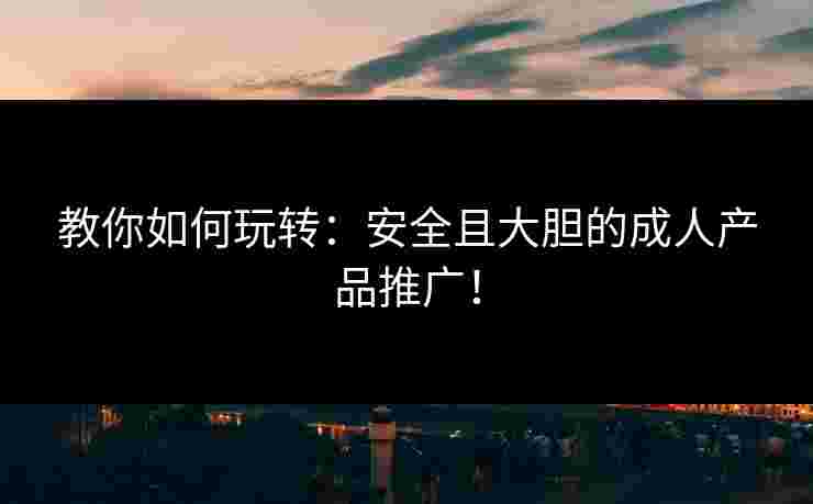 教你如何玩转：安全且大胆的成人产品推广！