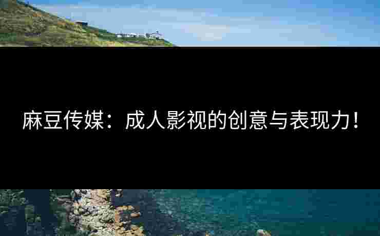 麻豆传媒：成人影视的创意与表现力！