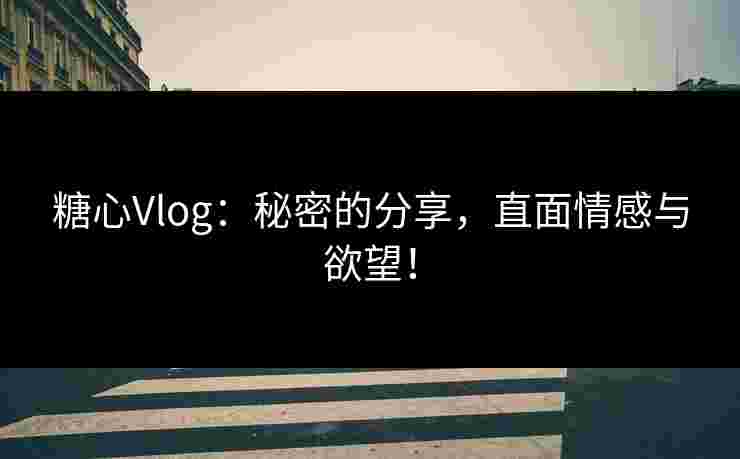 糖心Vlog：秘密的分享，直面情感与欲望！