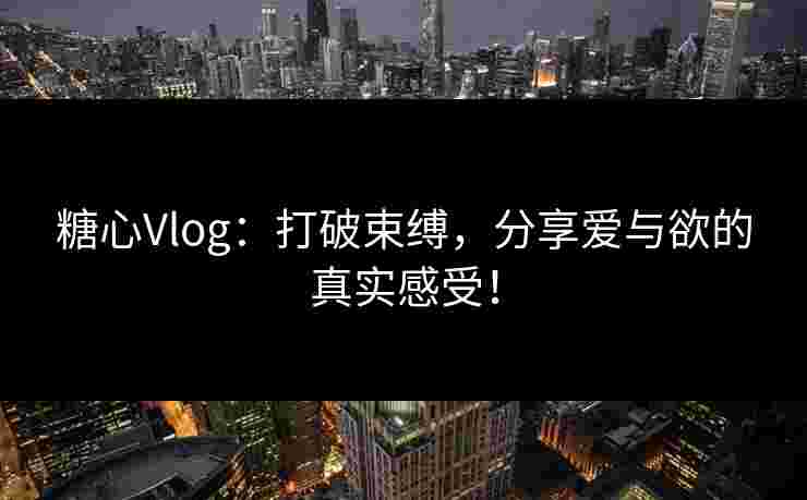 糖心Vlog：打破束缚，分享爱与欲的真实感受！