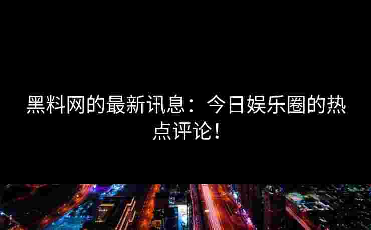 黑料网的最新讯息：今日娱乐圈的热点评论！