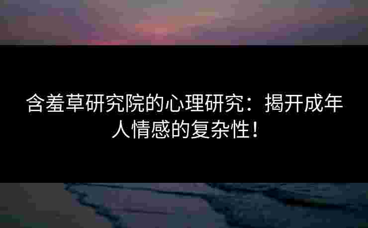含羞草研究院的心理研究：揭开成年人情感的复杂性！