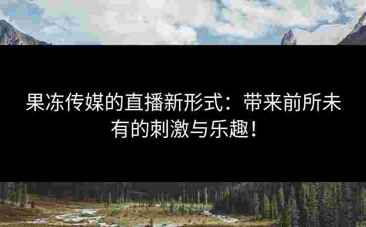 果冻传媒的直播新形式：带来前所未有的刺激与乐趣！