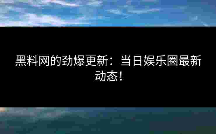 黑料网的劲爆更新：当日娱乐圈最新动态！