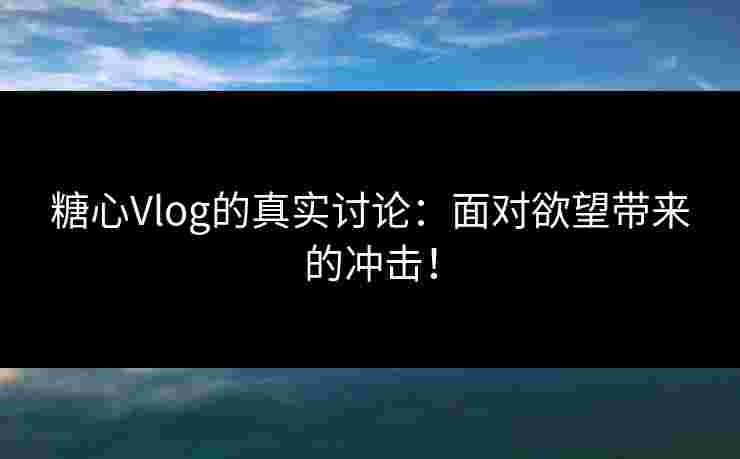 糖心Vlog的真实讨论：面对欲望带来的冲击！