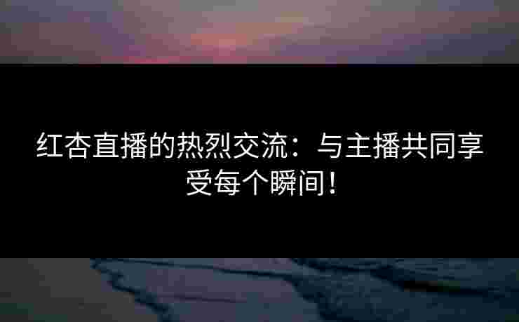红杏直播的热烈交流：与主播共同享受每个瞬间！