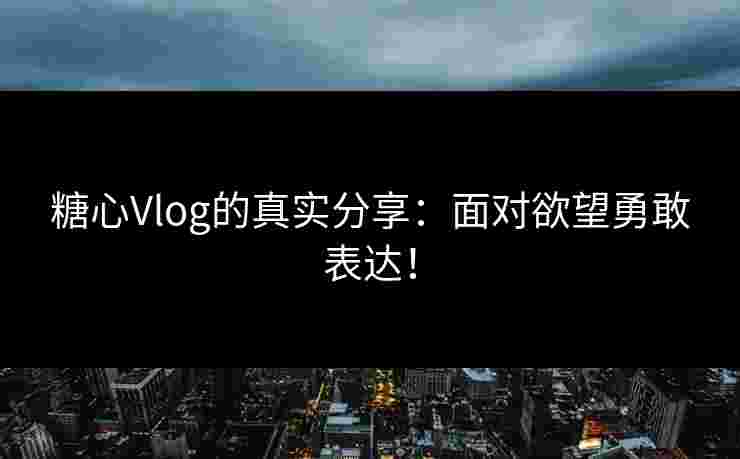 糖心Vlog的真实分享：面对欲望勇敢表达！