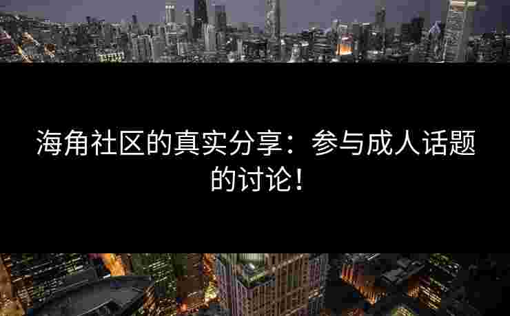 海角社区的真实分享：参与成人话题的讨论！