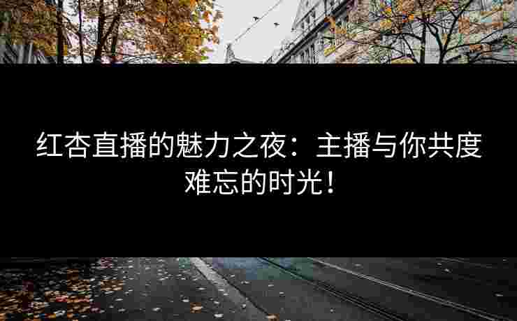 红杏直播的魅力之夜：主播与你共度难忘的时光！