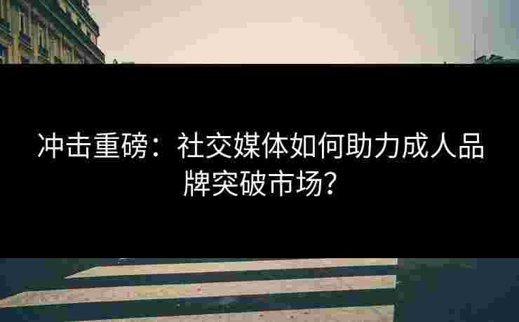 冲击重磅：社交媒体如何助力成人品牌突破市场？
