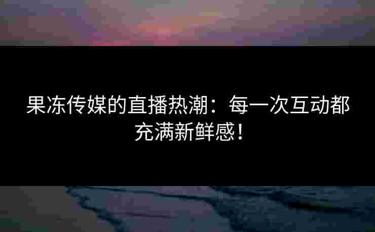 果冻传媒的直播热潮：每一次互动都充满新鲜感！