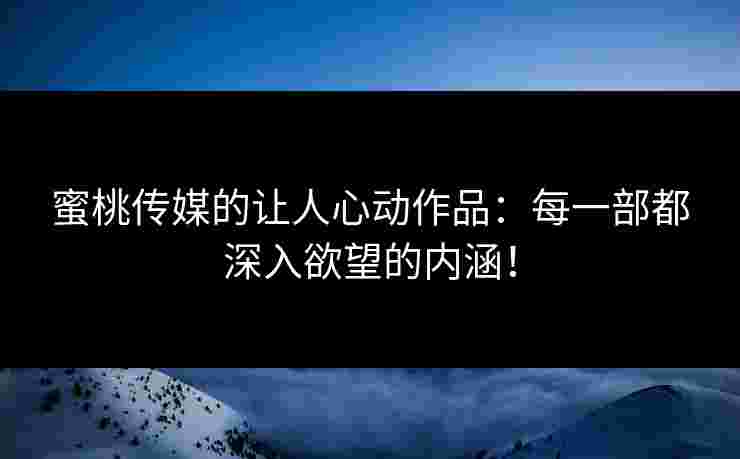 蜜桃传媒的让人心动作品：每一部都深入欲望的内涵！