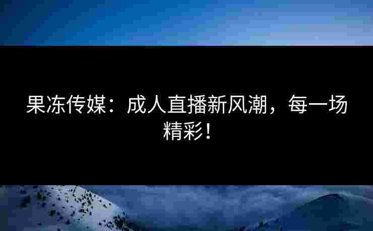 果冻传媒：成人直播新风潮，每一场精彩！