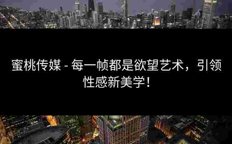 蜜桃传媒 - 每一帧都是欲望艺术，引领性感新美学！