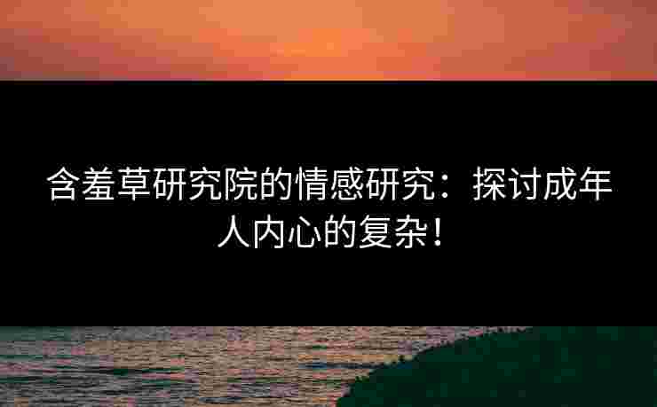 含羞草研究院的情感研究：探讨成年人内心的复杂！
