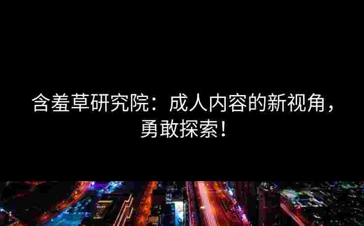 含羞草研究院：成人内容的新视角，勇敢探索！