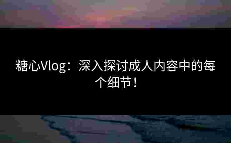 糖心Vlog：深入探讨成人内容中的每个细节！