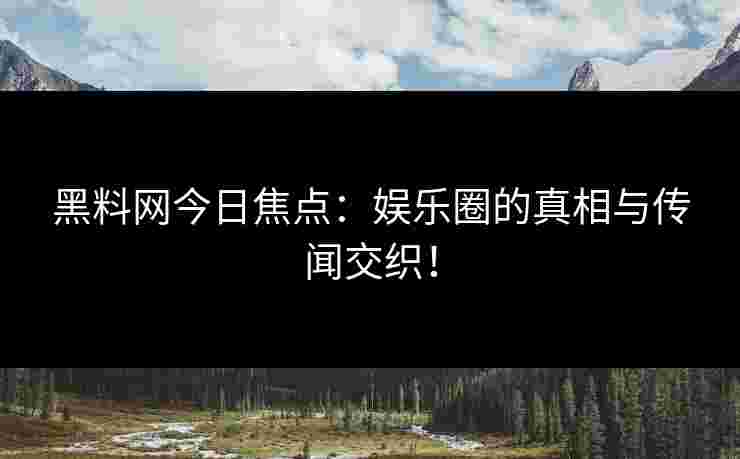 黑料网今日焦点：娱乐圈的真相与传闻交织！