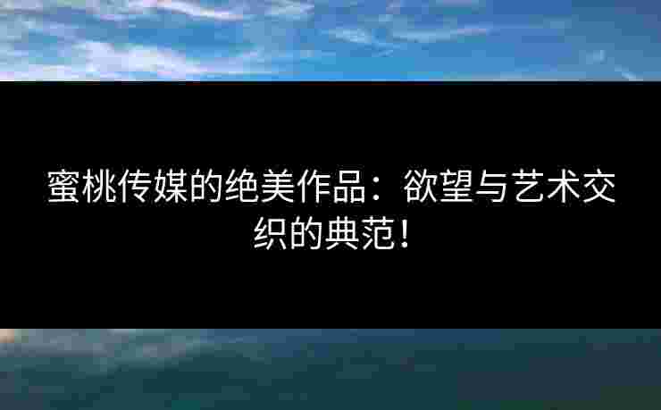 蜜桃传媒的绝美作品：欲望与艺术交织的典范！