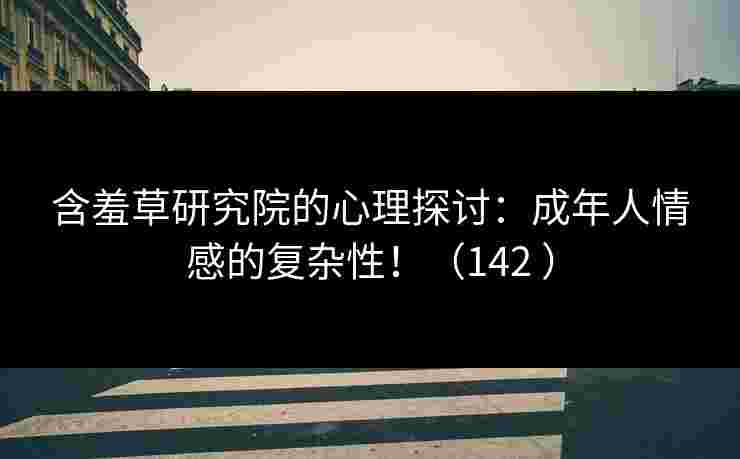 含羞草研究院的心理探讨：成年人情感的复杂性！（142 ）