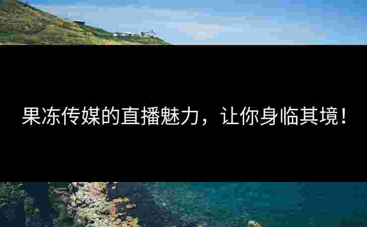 果冻传媒的直播魅力，让你身临其境！