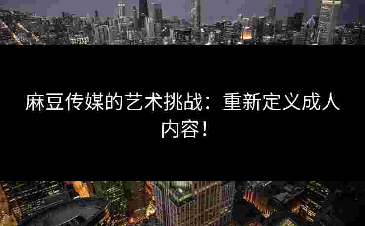 麻豆传媒的艺术挑战：重新定义成人内容！
