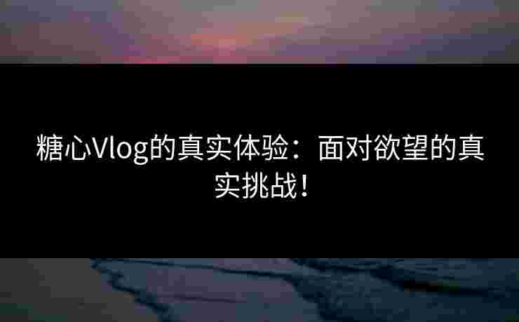 糖心Vlog的真实体验：面对欲望的真实挑战！