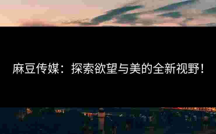 麻豆传媒：探索欲望与美的全新视野！