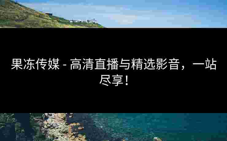 果冻传媒 - 高清直播与精选影音，一站尽享！