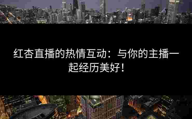 红杏直播的热情互动：与你的主播一起经历美好！