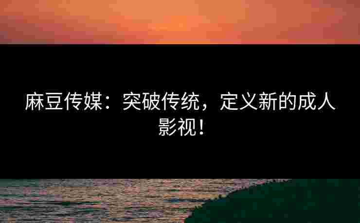 麻豆传媒：突破传统，定义新的成人影视！