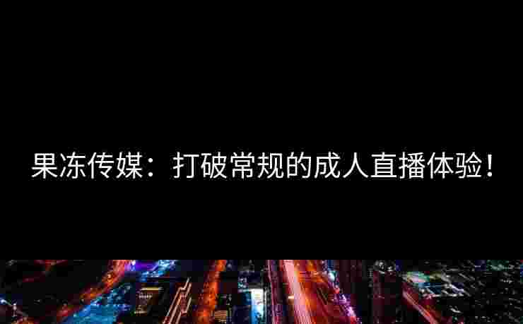 果冻传媒：打破常规的成人直播体验！