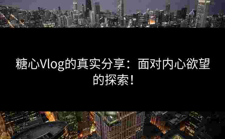 糖心Vlog的真实分享：面对内心欲望的探索！