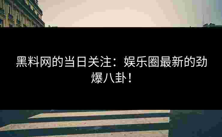 黑料网的当日关注：娱乐圈最新的劲爆八卦！