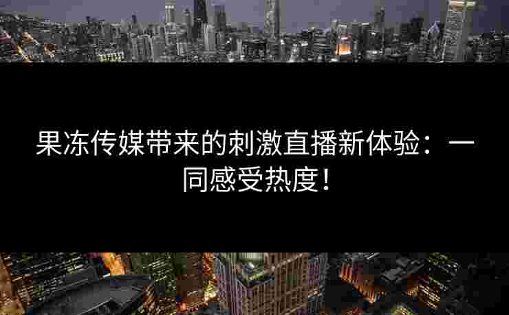 果冻传媒带来的刺激直播新体验：一同感受热度！