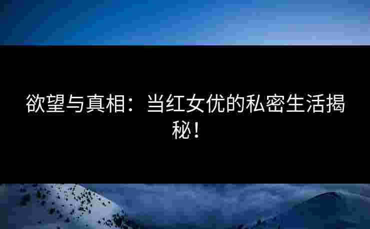 欲望与真相：当红女优的私密生活揭秘！