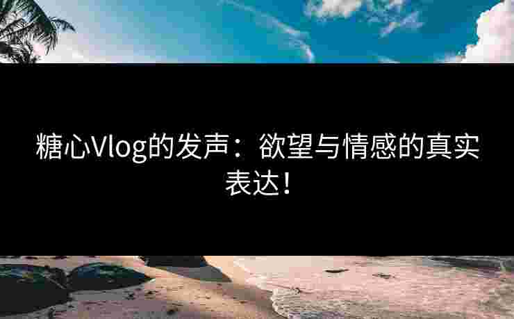 糖心Vlog的发声：欲望与情感的真实表达！