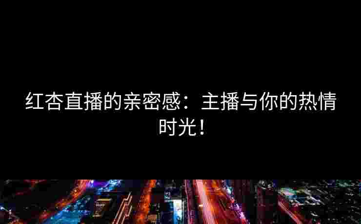红杏直播的亲密感：主播与你的热情时光！