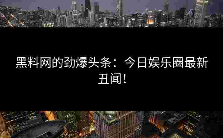 黑料网的劲爆头条：今日娱乐圈最新丑闻！