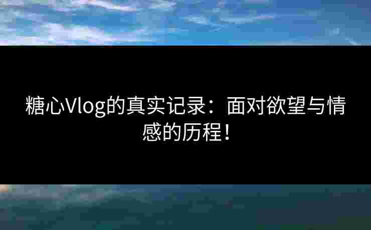 糖心Vlog的真实记录：面对欲望与情感的历程！