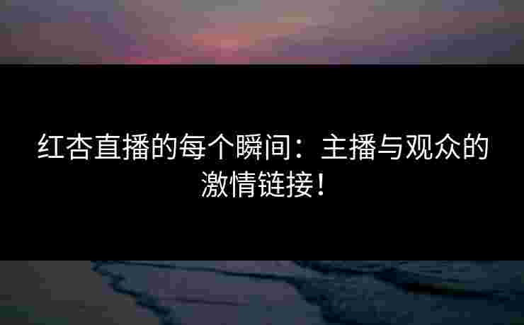 红杏直播的每个瞬间：主播与观众的激情链接！