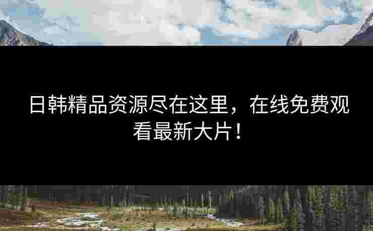 日韩精品资源尽在这里，在线免费观看最新大片！