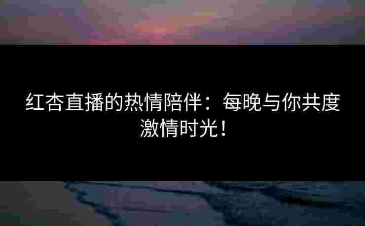 红杏直播的热情陪伴：每晚与你共度激情时光！