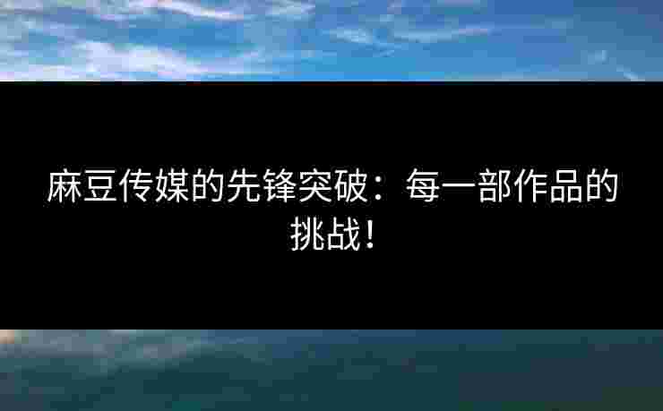 麻豆传媒的先锋突破：每一部作品的挑战！