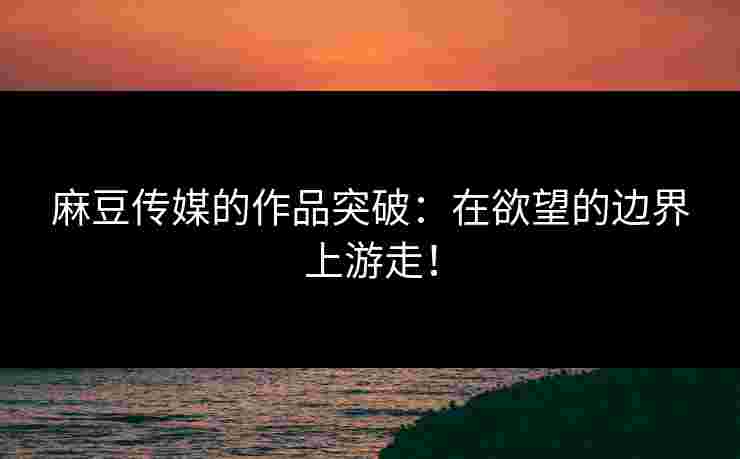 麻豆传媒的作品突破：在欲望的边界上游走！
