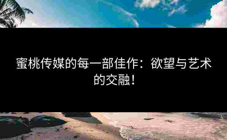 蜜桃传媒的每一部佳作：欲望与艺术的交融！